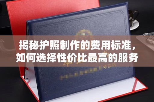 永年揭秘护照制作的费用标准，如何选择性价比最高的服务？